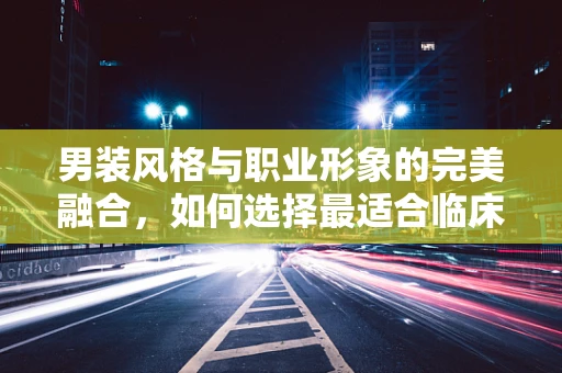 男装风格与职业形象的完美融合，如何选择最适合临床医生的着装？
