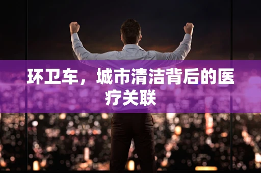 环卫车，城市清洁背后的医疗关联