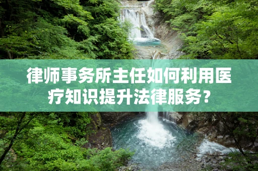 律师事务所主任如何利用医疗知识提升法律服务？