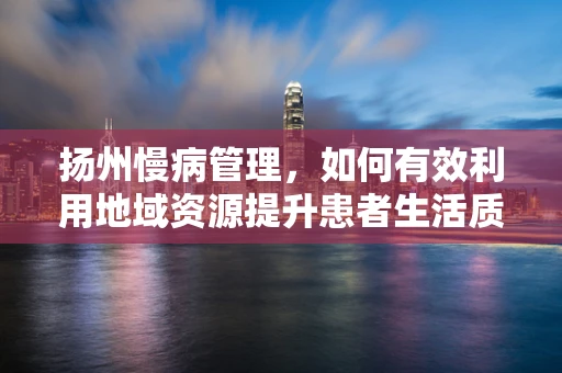 扬州慢病管理，如何有效利用地域资源提升患者生活质量？