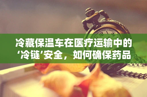 冷藏保温车在医疗运输中的‘冷链’安全，如何确保药品的稳定与有效？