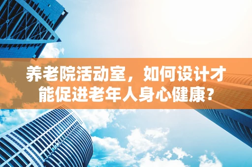 养老院活动室，如何设计才能促进老年人身心健康？