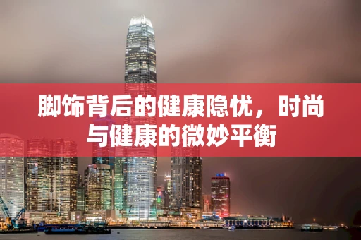 脚饰背后的健康隐忧，时尚与健康的微妙平衡