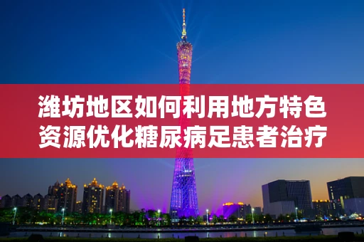 潍坊地区如何利用地方特色资源优化糖尿病足患者治疗？