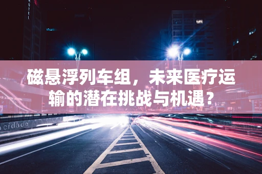 磁悬浮列车组，未来医疗运输的潜在挑战与机遇？