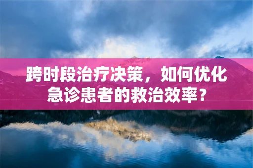 跨时段治疗决策，如何优化急诊患者的救治效率？