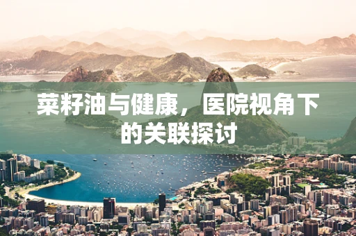 菜籽油与健康，医院视角下的关联探讨