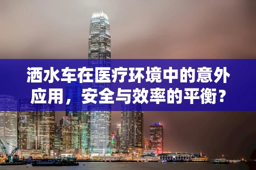洒水车在医疗环境中的意外应用，安全与效率的平衡？