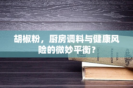 胡椒粉，厨房调料与健康风险的微妙平衡？
