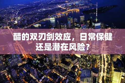 醋的双刃剑效应，日常保健还是潜在风险？