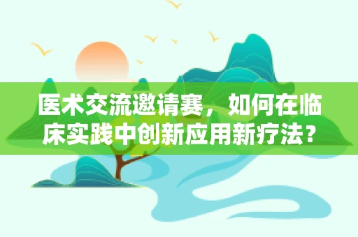 医术交流邀请赛，如何在临床实践中创新应用新疗法？