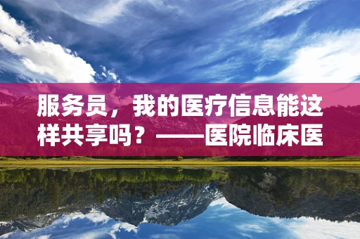 服务员，我的医疗信息能这样共享吗？——医院临床医生视角下的隐私保护