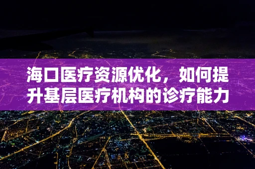 海口医疗资源优化，如何提升基层医疗机构的诊疗能力？