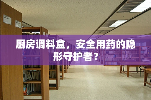 厨房调料盒，安全用药的隐形守护者？