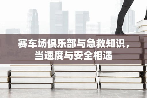 赛车场俱乐部与急救知识，当速度与安全相遇