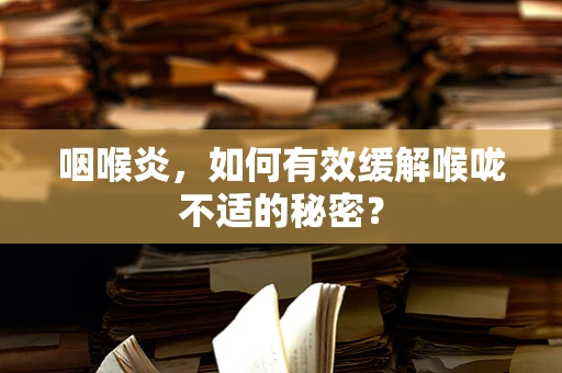 咽喉炎，如何有效缓解喉咙不适的秘密？