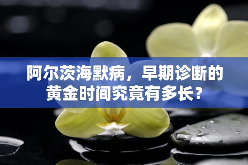 阿尔茨海默病，早期诊断的黄金时间究竟有多长？