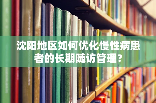 沈阳地区如何优化慢性病患者的长期随访管理？