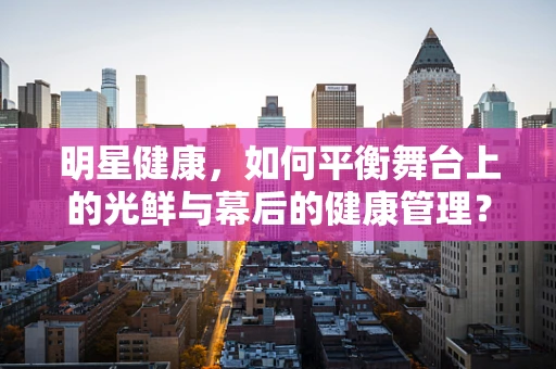 明星健康，如何平衡舞台上的光鲜与幕后的健康管理？