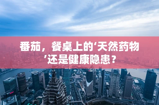 番茄，餐桌上的‘天然药物’还是健康隐患？