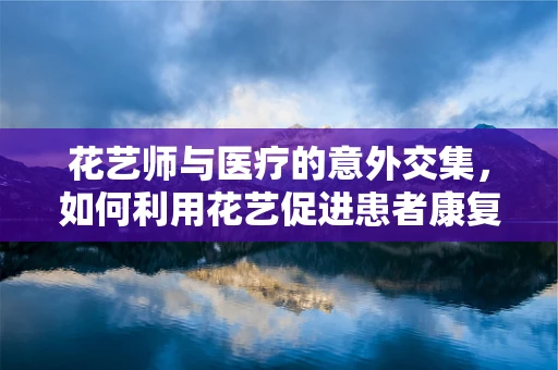 花艺师与医疗的意外交集，如何利用花艺促进患者康复？