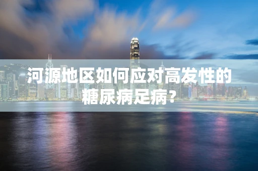 河源地区如何应对高发性的糖尿病足病？