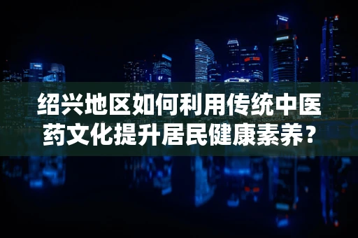 绍兴地区如何利用传统中医药文化提升居民健康素养？