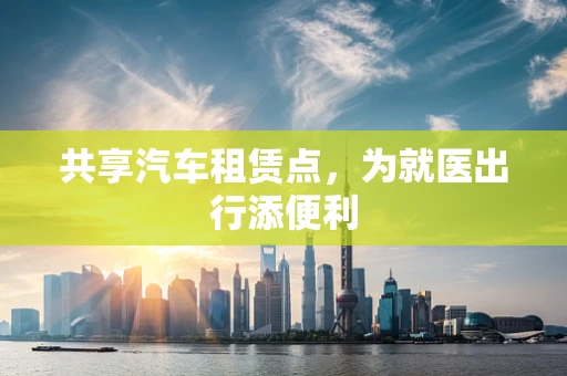 共享汽车租赁点，为就医出行添便利
