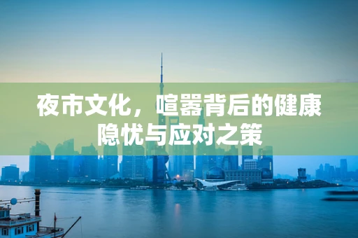 夜市文化，喧嚣背后的健康隐忧与应对之策