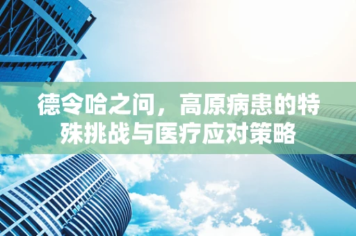 德令哈之问，高原病患的特殊挑战与医疗应对策略