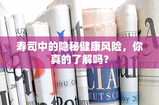 寿司中的隐秘健康风险，你真的了解吗？