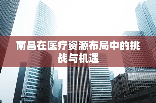 南昌在医疗资源布局中的挑战与机遇