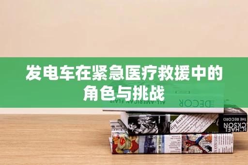 发电车在紧急医疗救援中的角色与挑战