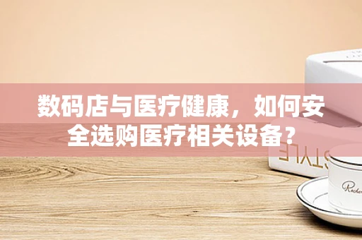 数码店与医疗健康，如何安全选购医疗相关设备？