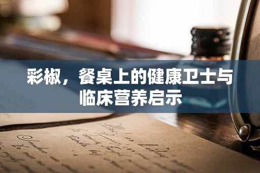 彩椒，餐桌上的健康卫士与临床营养启示