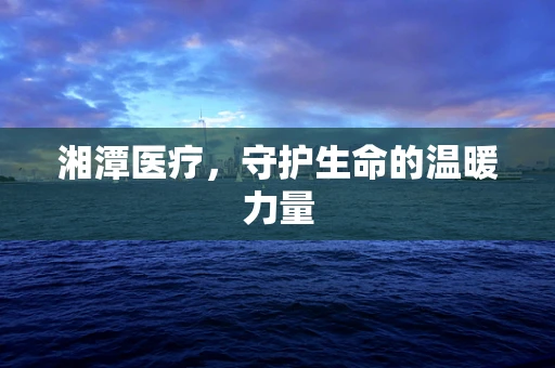 湘潭医疗，守护生命的温暖力量