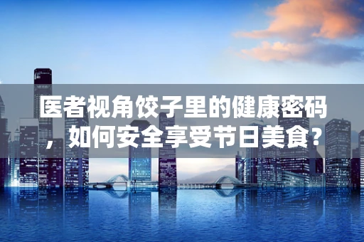 医者视角饺子里的健康密码，如何安全享受节日美食？