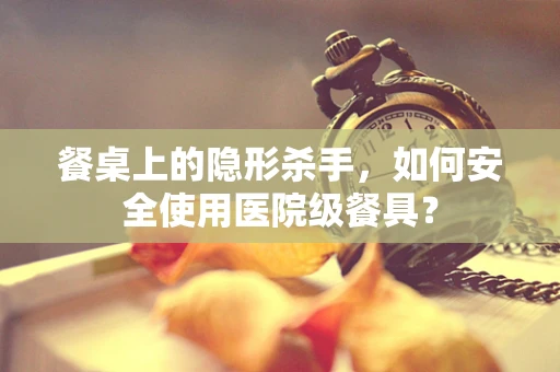 餐桌上的隐形杀手，如何安全使用医院级餐具？