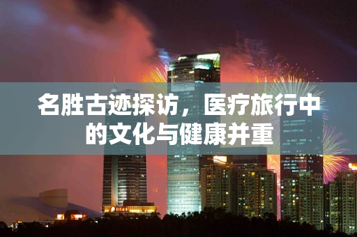 名胜古迹探访，医疗旅行中的文化与健康并重