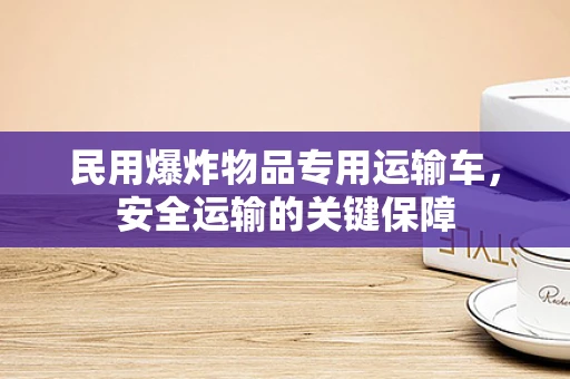 民用爆炸物品专用运输车，安全运输的关键保障