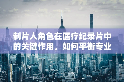 制片人角色在医疗纪录片中的关键作用，如何平衡专业与娱乐？