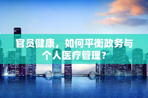 官员健康，如何平衡政务与个人医疗管理？
