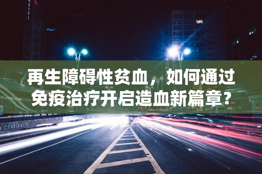 再生障碍性贫血，如何通过免疫治疗开启造血新篇章？