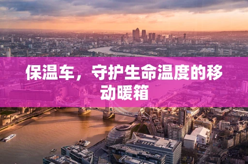 保温车，守护生命温度的移动暖箱