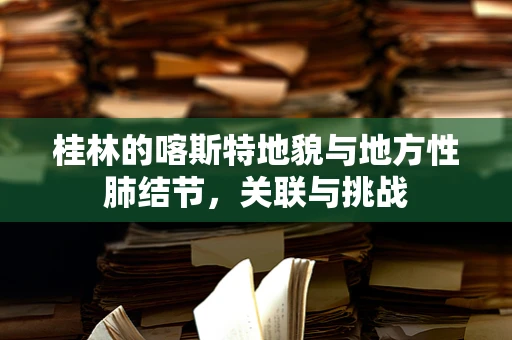 桂林的喀斯特地貌与地方性肺结节，关联与挑战