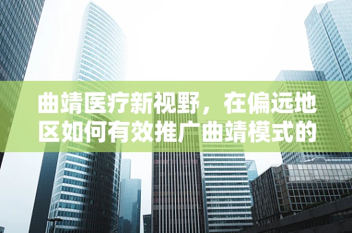 曲靖医疗新视野，在偏远地区如何有效推广曲靖模式的基层医疗改革？
