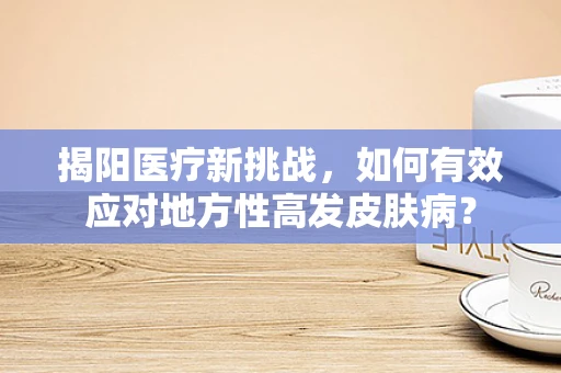 揭阳医疗新挑战，如何有效应对地方性高发皮肤病？