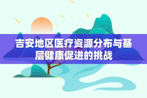 吉安地区医疗资源分布与基层健康促进的挑战