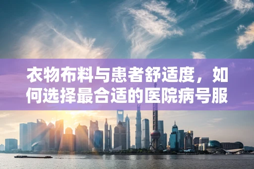 衣物布料与患者舒适度，如何选择最合适的医院病号服？