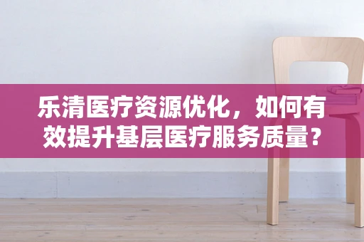 乐清医疗资源优化，如何有效提升基层医疗服务质量？